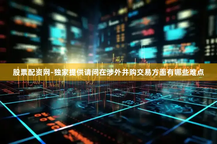 股票配资网-独家提供请问在涉外并购交易方面有哪些难点