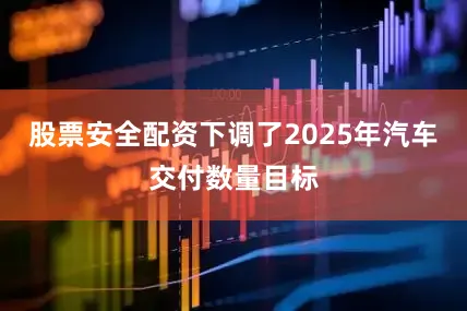股票安全配资下调了2025年汽车交付数量目标