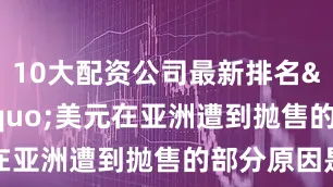 10大配资公司最新排名&ldquo;美元在亚洲遭到抛售的部分原因是