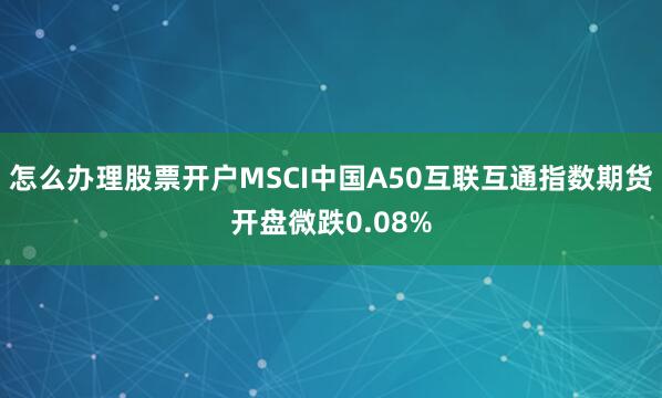 怎么办理股票开户MSCI中国A50互联互通指数期货开盘微跌0.08%