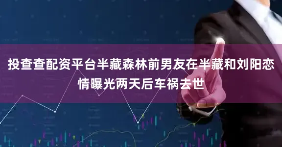 投查查配资平台半藏森林前男友在半藏和刘阳恋情曝光两天后车祸去世