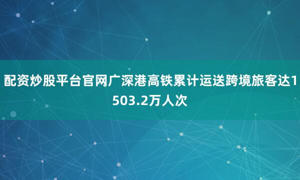 配资炒股平台官网广深港高铁累计运送跨境旅客达1503.2万人次