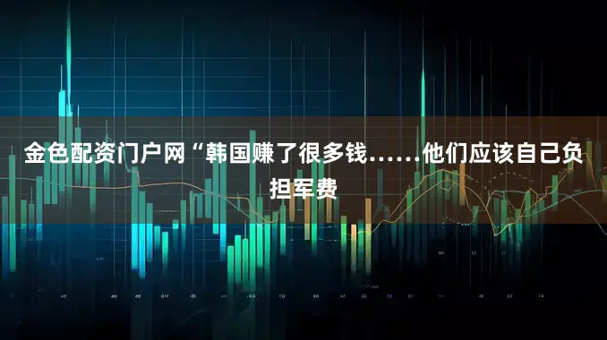 金色配资门户网“韩国赚了很多钱……他们应该自己负担军费