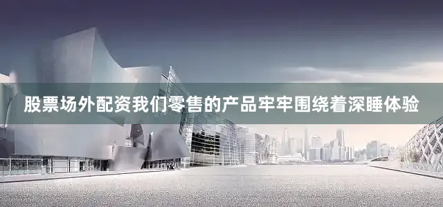 股票场外配资我们零售的产品牢牢围绕着深睡体验