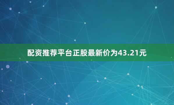 配资推荐平台正股最新价为43.21元