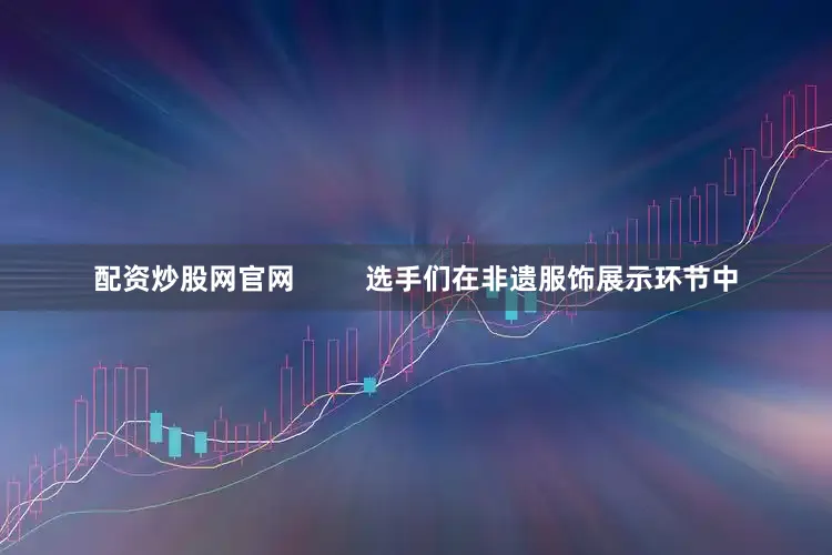 配资炒股网官网         选手们在非遗服饰展示环节中