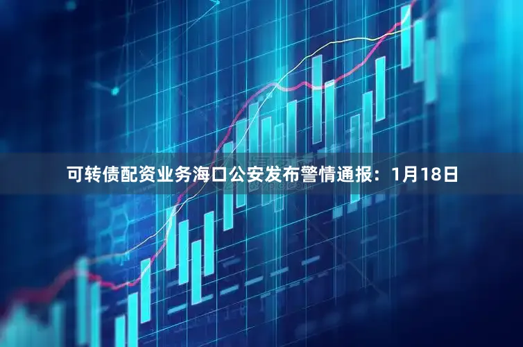 可转债配资业务海口公安发布警情通报：1月18日