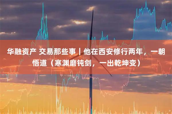 华融资产 交易那些事｜他在西安修行两年，一朝悟道（寒渊磨钝剑，一出乾坤变）