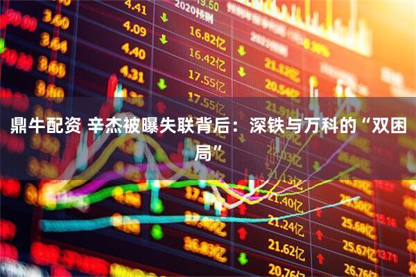 鼎牛配资 辛杰被曝失联背后：深铁与万科的“双困局”