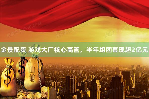 金景配资 游戏大厂核心高管，半年组团套现超2亿元