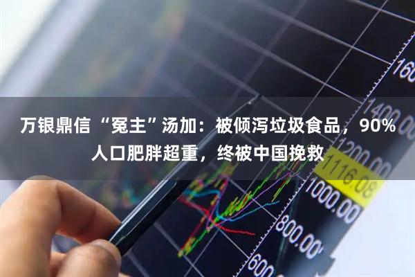 万银鼎信 “冤主”汤加：被倾泻垃圾食品，90%人口肥胖超重，终被中国挽救