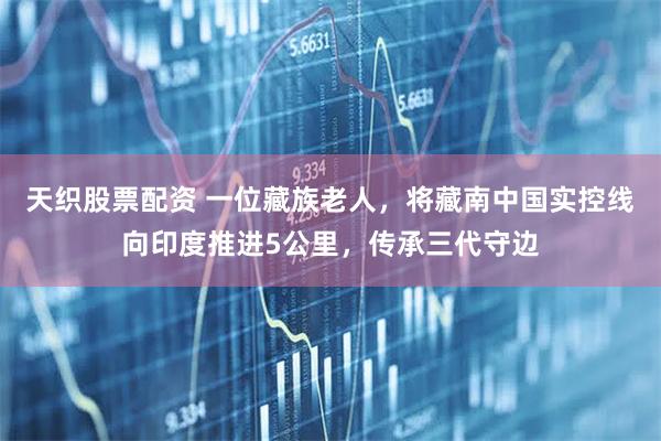 天织股票配资 一位藏族老人，将藏南中国实控线向印度推进5公里，传承三代守边