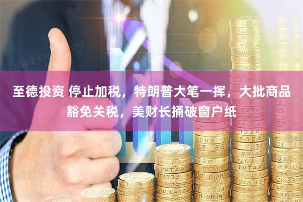 至德投资 停止加税，特朗普大笔一挥，大批商品豁免关税，美财长捅破窗户纸