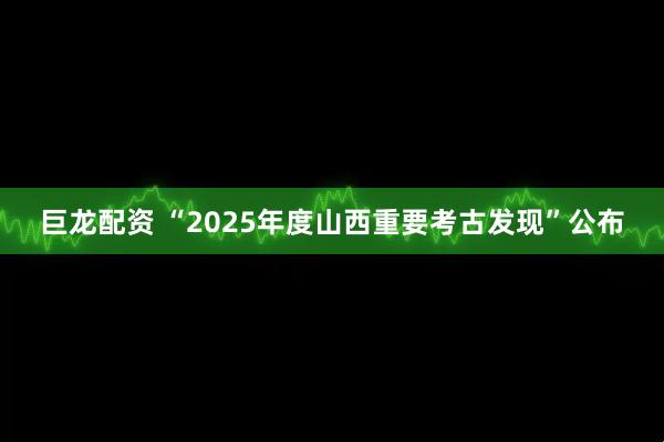 巨龙配资 “2025年度山西重要考古发现”公布
