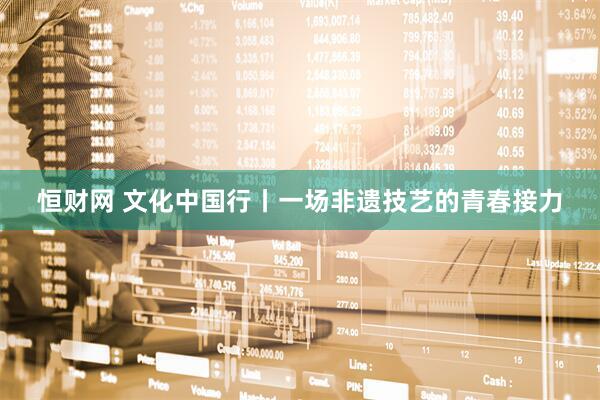 恒财网 文化中国行丨一场非遗技艺的青春接力