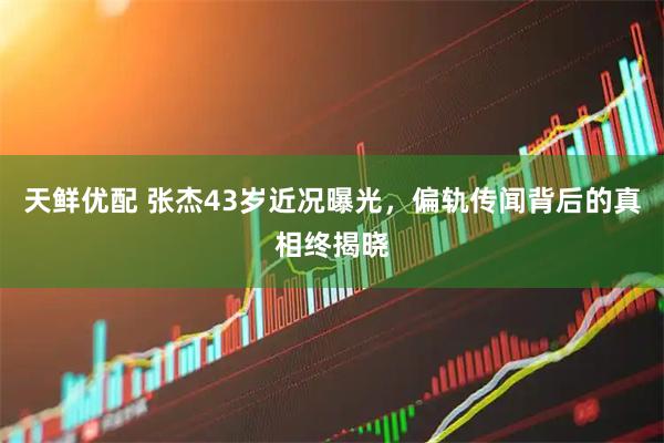 天鲜优配 张杰43岁近况曝光，偏轨传闻背后的真相终揭晓