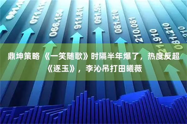 鼎坤策略 《一笑随歌》时隔半年爆了，热度反超《逐玉》，李沁吊打田曦薇