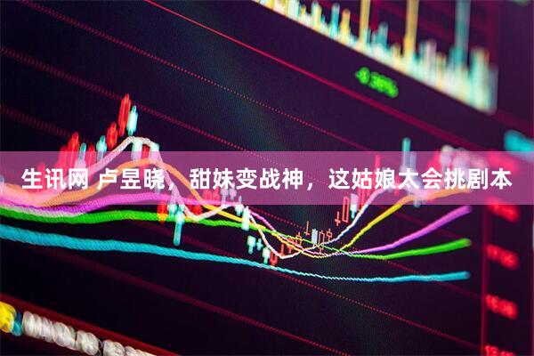 生讯网 卢昱晓，甜妹变战神，这姑娘太会挑剧本