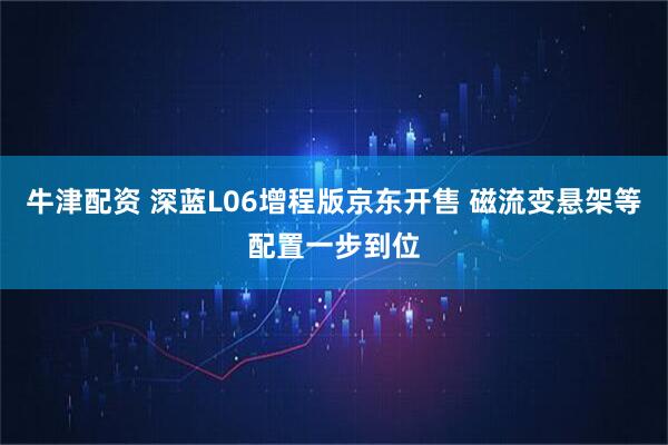 牛津配资 深蓝L06增程版京东开售 磁流变悬架等配置一步到位