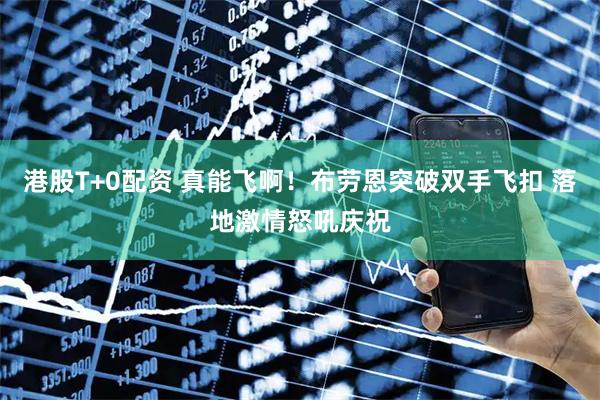 港股T+0配资 真能飞啊！布劳恩突破双手飞扣 落地激情怒吼庆祝